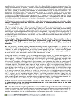 6
GRFDT NEWSLETTER VOL.2 No.4 APRIL 201306
caste Sikhs implied by their hitherto common worship of Shri Guru Granth Sahib ji, the uniquely designated Guru of the
Sikhs or to severe these ties by adopting a separate Ravidassia identity differentiated symbolically through adopting the
Amrit Bani, a recently popularized compilation of the verses of their Guru Ravidas (or Bhagat Ravidas as Sikhs would
refer to him). Similarly, on the religious front, Valmikis, led by Darshan Ratan Raavan, are seeking to consolidate a reli-
gious identity distinct from Hindus. The annual gathering in Amritsar on 31 December (Yogima Parv) is a remarkable
one with over 70,000 people, who take a procession on 1 January to Valmiki Teerath, on the outskirts of Amritsar, mak-
ing a statement of religious solidarity, and giving inspiration to the younger generation of Valmikis to forge their destiny
away from the debilitating superstitions and hierarchies of upper-caste Hindus. I have not done any work with Punjabi
Muslim Dalits so I am not able to comment on how their religious practice impacts upon their caste status.
VS: What are the basic grounds where Dalits are being discriminated on the caste lines within the Indian
diasporic community? Is there any institutional mechanism in Indian Diaspora to deal with the caste
atrocities against Dalits?
MD: I am mostly familiar with the Dalit community in Britain, not in U.S.A. or Canada. Discrimination here is usually
subtle but just under the surface. It erupts now and again. Within private employment, some people report cancellation
of contracts when caste is divulged. In public jobs, refusal to offer services (e.g. in nursing care) has been reported
when ‘touching’ might be involved across the caste border of ‘untouchability’. I have heard stories of sudden change in
friendly relations when caste becomes known, although, this sort of expression of prejudice in personal relations does
not get legally classed as discrimination. Thus far there is no institutional mechanism specifically to deal with Caste dis-
crimination/prejudice.
VS: Recently the UK parliament had discussed the issues of caste. What are the complexities involve in
dealing with “caste” a category quite alien to the British society? Do you think the caste discrimination
will be prohibited if the laws against caste discrimination enacted in Britain and will have some impact
elsewhere?
MD: The Sikh Council of UK has precisely challenged the definition of caste in the Equality Act 2010, Section 9 (5), a
section which is yet to get activated. The ministers have relied on consultations with community groups e.g.
CasteWatch UK, Voice of Dalit International (VODI), Dalit Solidarity Network (DSN), Anti Caste Discrimination Alliance
on the one side and various South Asian religious organizations on the other. There is no consensus, as must be ex-
pected, in ideology, intent, or purpose of including ‘caste’ as a category in the law.
Recently, the House of Lords (4 March 2013) has passed an Amendment Clause to the Enterprise and Regulatory Re-
form Bill with an impressive majority (256 Contents; Not Contents 153) to include 'caste' as an aspect of 'race'. I am
proud to say that I was present at the demonstration outside the Houses of Parliament to support this move and spoke
to some of the peers before they went in to vote. Now, if the Amendment Clause is voted FOR by MPs in the Commons,
MPs committed to removing caste discrimination, then Equality Act Section 9(5)a will be activated, as indeed it should
be, truly to become a legal safeguard for victims of caste discrimination. The government’s alternative to legislation is
to set aside £20000 for a programme called ‘Talk for a Change’. I think that talk of strengthening community relations is
a smokescreen for avoidance of the real issue of bringing offenders to book. What is needed is that caste discrimination
should become a legal offence as the Early Day Motion 1183 (primary sponsor Labour Party MP, Jeremy Corbyn) clearly
states: "That this House supports the majority vote passed in the House of Lords to outlaw caste discrimination in the
UK by including caste as an aspect of race in the Equality Act 2010; notes the UK's international human rights obliga-
tions; and calls on the Government to reconsider its position and to uphold the essential British value of equality and
justice." There is a vigorous campaign underway to lobby MPs to ratify the Lords decision and there is also a lot of op-
position to the legislation from the Hindu and Sikh Councils in UK. It would be a historic development if the Amendment
clause, introducing caste discrimination under the definition of race discrimination, in the Enterprise and Regulatory Re-
form Bill is passed in the House of Commons, thus activating Section 9(5) in the Equality Act 2010.
VS: Dalit movement is crucial factor behind assertion of Dalits in India. Do you find the Dalit movement
in India impacting on the Dalit mobilization abroad especially in UK, USA, Canada, etc? If so how does
Dalit movement work in these places?
MD: I think that social networking through the internet has speeded the exchange of information between Dalit groups
in India and those abroad. But so has the opposition to the Dalit movement redoubled its offensive through social net-
working. On balance, I think that the sharing of ideas, thinking of revolutionary steps to take the Dalit movement for-
ward, and gaining support from like-minded individuals in India has visibly grown. There still is much work acutely
 
