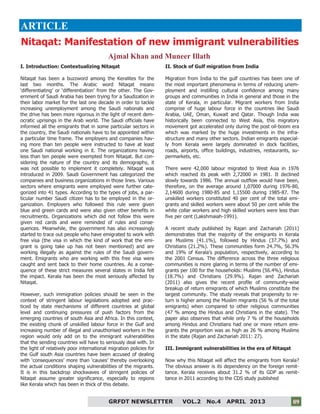 9
09GRFDT NEWSLETTER VOL.2 No.4 APRIL 2013 09
ARTICLE
I. Introduction: Contextualizing Nitaqat
Nitaqat has been a buzzword among the Keralites for the
last two months. The Arabic word Nitaqat means
‘differentiating’ or ‘differentiation’ from the other. The Gov-
ernment of Saudi Arabia has been trying for a Saudization in
their labor market for the last one decade in order to tackle
increasing unemployment among the Saudi nationals and
the drive has been more rigorous in the light of recent dem-
ocratic uprisings in the Arab world. The Saudi officials have
informed all the emigrants that in some particular sectors in
the country, the Saudi nationals have to be appointed within
a particular time frame. The employers and companies hav-
ing more than ten people were instructed to have at least
one Saudi national working in it. The organizations having
less than ten people were exempted from Nitaqat. But con-
sidering the nature of the country and its demography, it
was not possible to implement it completely. Nitaqat was
introduced in 2009. Saudi Government has categorized the
companies and business organizations in those lines. Various
sectors where emigrants were employed were further cate-
gorized into 41 types. According to the types of jobs, a par-
ticular number Saudi citizen has to be employed in the or-
ganization. Employers who followed this rule were given
blue and green cards and were also given other benefits in
recruitments. Organizations which did not follow this were
given red cards and were reminded of rules and conse-
quences. Meanwhile, the government has also increasingly
started to trace out people who have emigrated to work with
free visa (the visa in which the kind of work that the emi-
grant is going take up has not been mentioned) and are
working illegally as against the rules of the Saudi govern-
ment. Emigrants who are working with this free visa were
caught and sent back to their home countries. As a conse-
quence of these strict measures several states in India felt
the impact. Kerala has been the most seriously affected by
Nitaqat.
However, such immigration policies should be seen in the
context of stringent labour legislations adopted and prac-
ticed by state mechanisms of different countries at global
level and continuing pressures of push factors from the
emerging countries of south Asia and Africa. In this context,
the existing chunk of unskilled labour force in the Gulf and
increasing number of illegal and unauthorised workers in the
region would only add on to the immigrant vulnerabilities
that the sending countries will have to seriously deal with. In
the light of relatively poor international migration policies for
the Gulf south Asia countries have been accused of dealing
with ‘consequences’ more than ‘causes’ thereby overlooking
the actual conditions shaping vulnerabilities of the migrants.
It is in this backdrop shockwaves of stringent policies of
Nitaqat assume greater significance, especially to regions
like Kerala which has been in thick of this debate.
II. Stock of Gulf migration from India
Migration from India to the gulf countries has been one of
the most important phenomena in terms of reducing unem-
ployment and instilling cultural confidence among many
groups and communities in India in general and those in the
state of Kerala, in particular. Migrant workers from India
comprise of huge labour force in the countries like Saudi
Arabia, UAE, Oman, Kuwait and Qatar. Though India was
historically been connected to West Asia, this migratory
movement got accelerated only during the post oil-boom era
which was marked by the huge investments in the infra-
structure and many other sectors. Indian emigrants especial-
ly from Kerala were largely dominated in dock facilities,
roads, airports, office buildings, industries, restaurants, su-
permarkets, etc.
There were 42,000 labour migrated to West Asia in 1976
which reached its peak with 2,72000 in 1981. It declined
slowly towards 1986. The annual outflow would have been,
therefore, on the average around 1,07000 during 1976-80,
2,14600 during 1980-85 and 1,15500 during 1985-87. The
unskilled workers constituted 40 per cent of the total emi-
grants and skilled workers were about 50 per cent while the
white collar workers and high skilled workers were less than
five per cent (Lakshmaiah-1991).
A recent study published by Rajan and Zachariah (2011)
demonstrates that the majority of the emigrants in Kerala
are Muslims (41.1%), followed by Hindus (37.7%) and
Christians (21.2%). These communities form 24.7%, 56.3%
and 19% of Kerala’s population, respectively, according to
the 2001 Census. The difference across the three religious
communities is more glaring in terms of the number of emi-
grants per 100 for the households: Muslims (56.4%), Hindus
(18.7%) and Christians (29.9%). Rajan and Zachariah
(2011) also gives the recent profile of community-wise
breakup of return emigrants of which Muslims constitute the
largest community. The study reveals that propensity to re-
turn is higher among the Muslim migrants (56 % of the total
emigrants) when compared to other religious communities
(47 % among the Hindus and Christians in the state). The
paper also observes that while only 7 % of the households
among Hindus and Christians had one or more return emi-
grants the proportion was as high as 26 % among Muslims
in the state (Rajan and Zachariah 2011: 27).
III. Immigrant vulnerabilities in the era of Nitaqat
Now why this Nitaqat will affect the emigrants from Kerala?
The obvious answer is its dependency on the foreign remit-
tance. Kerala receives about 31.2 % of its GDP as remit-
tance in 2011 according to the CDS study published
Nitaqat: Manifestation of new immigrant vulnerabilities
Ajmal Khan and Muneer Illath
 