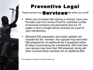 Preventive Legal Services When you are faced with signing a contract, have your Provider Law Firm review it first! An unlimited number of personal contracts and documents that are 10 pages or less in length will be reviewed as a part of your membership.  Standard Will preparation and yearly updates are included for the  member. Your spouse may have their Will prepared for no additional fee if requested within 60 days of purchasing the membership. After that time, your spouse may have their Will prepared, along with  other covered family members for an additional $20. Trust preparation is available at the preferred member rate.   These services are available to you immediately when you enroll! 