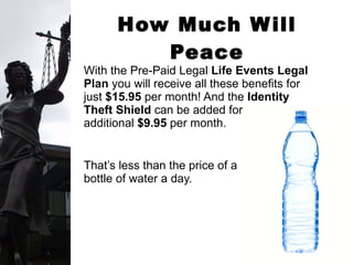 How Much Will Peace of Mind Cost? With the Pre-Paid Legal  Life Events Legal Plan  you will receive all these benefits for just  $15.95  per month! And the  Identity Theft Shield  can be added for an  additional  $9.95  per month. That’s less than the price of a  bottle of water a day.  