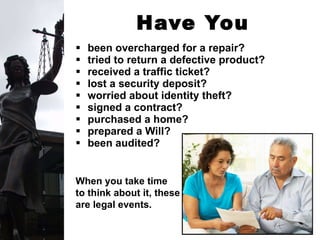Have You Ever . . . been overcharged for a repair? tried to return a defective product? received a traffic ticket? lost a security deposit? worried about identity theft?   signed a contract?  purchased a home? prepared a Will? been audited? When you take time  to think about it, these are legal events. 