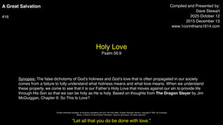 A Great Salvation
#16
Holy Love
Psalm 56:9
Compiled and Presented by:
Dave Stewart
2025 October 12
2015 December 13
www.1corinthians1614.com
Synopsis: The false dichotomy of God’s holiness and God’s love that is often propagated in our society
comes from a failure to fully understand what holiness means and what love means. When we understand
these properly, we come to see that it is our Father’s Holy Love that moves against our sin to provide life
through His Son so that we can be holy as He is holy. Based on thoughts from The Dragon Slayer by Jim
McGuiggan, Chapter 9: So This Is Love?
“Let all that you do be done with love.”
"Unless otherwise indicated, all Scripture quotations are from The Holy Bible, English Standard Version, copyright © 2001 by Crossway
Bibles, a division of Good News Publishers. Used by permission. All rights reserved.”
 