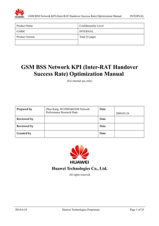 GSM BSS Network KPI (Inter-RAT Handover Success Rate) Optimization Manual INTERNAL
Product Name Confidentiality Level
G3BSC INTERNAL
Product Version Total 25 pages
GSM BSS Network KPI (Inter-RAT Handover
Success Rate) Optimization Manual
(For internal use only)
Prepared by Zhao Kang, WCDMA&GSM Network
Performance Research Dept.
Date
2009-03-24
Reviewed by Date
Reviewed by Date
Granted by Date
Huawei Technologies Co., Ltd.
All rights reserved
2014-6-18 Huawei Technologies Proprietary Page 1 of 25
 