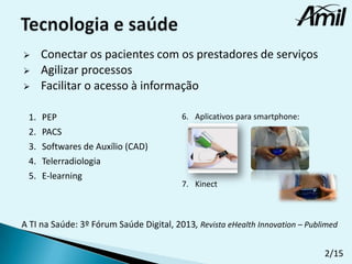 



1.
2.
3.
4.
5.

Conectar os pacientes com os prestadores de serviços
Agilizar processos
Facilitar o acesso à informação
PEP
PACS
Softwares de Auxílio (CAD)
Telerradiologia
E-learning

6. Aplicativos para smartphone:

7. Kinect

A TI na Saúde: 3º Fórum Saúde Digital, 2013, Revista eHealth Innovation – Publimed
2/15

 