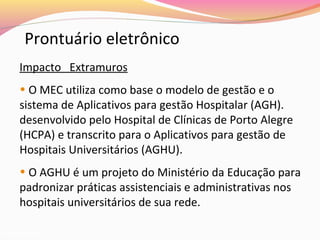 Prontuário eletrônico
Impacto Extramuros
• O MEC utiliza como base o modelo de gestão e o
sistema de Aplicativos para gestão Hospitalar (AGH).
desenvolvido pelo Hospital de Clínicas de Porto Alegre
(HCPA) e transcrito para o Aplicativos para gestão de
Hospitais Universitários (AGHU).
• O AGHU é um projeto do Ministério da Educação para
padronizar práticas assistenciais e administrativas nos
hospitais universitários de sua rede.
junho/2012

 