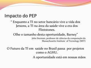 Impacto do PEP
“ Enquanto a TI no setor bancário vive a vida dos
Jetsons, a TI na área da saúde vive a era dos
Flintstones.
Olhe o tamanho desta oportunidade, Barney”
John Sterman, professor de ciências da computação do
Massachusetts Institute of Tecnology (MIT)

O Futuro da TI em saúde no Brasil passa por projetos
como o AGHU.
A oportunidade está em nossas mãos

 