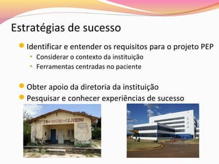 Estratégias de sucesso
Identificar e entender os requisitos para o projeto PEP
• Considerar o contexto da instituição
• Ferramentas centradas no paciente

Obter apoio da diretoria da instituição
Pesquisar e conhecer experiências de sucesso

 