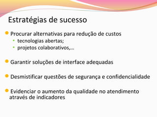 Estratégias de sucesso
Procurar alternativas para redução de custos
• tecnologias abertas;
• projetos colaborativos,…
Garantir soluções de interface adequadas
Desmistificar questões de segurança e confidencialidade
Evidenciar o aumento da qualidade no atendimento

através de indicadores

 