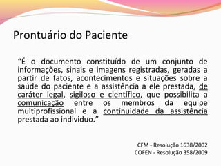 Prontuário do Paciente
“É o documento constituído de um conjunto de
informações, sinais e imagens registradas, geradas a
partir de fatos, acontecimentos e situações sobre a
saúde do paciente e a assistência a ele prestada, de
caráter legal, sigiloso e científico, que possibilita a
comunicação entre os membros da equipe
multiprofissional e a continuidade da assistência
prestada ao individuo.”
CFM - Resolução 1638/2002
COFEN - Resolução 358/2009

 