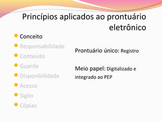 Princípios aplicados ao prontuário
eletrônico

Conceito

Responsabilidade
Conteúdo
Guarda
Disponibilidade
Acesso
Sigilo
Cópias

Prontuário único: Registro
Meio papel: Digitalizado e
integrado ao PEP

 
