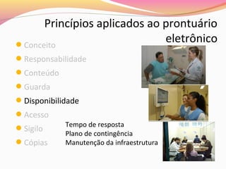 Princípios aplicados ao prontuário
eletrônico
Conceito
Responsabilidade
Conteúdo
Guarda
Disponibilidade
Acesso
Sigilo
Cópias

Tempo de resposta
Plano de contingência
Manutenção da infraestrutura

 