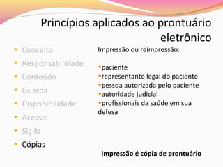 Princípios aplicados ao prontuário
eletrônico

• Conceito

• Responsabilidade
• Conteúdo
• Guarda
• Disponibilidade
• Acesso

Impressão ou reimpressão:
•paciente
•representante legal do paciente
•pessoa autorizada pelo paciente
•autoridade judicial
•profissionais da saúde em sua
defesa

• Sigilo
• Cópias

Impressão é cópia de prontuário

 