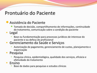Prontuário do Paciente
Assistência do Paciente
 Tomada de decisão, compartilhamento de informações, continuidade

do tratamento, comunicação sobre a condição do paciente

• Legal

• Base ou fundamentação para processos jurídicos de interesse do

paciente e ou defesa do profissional

• Gerenciamento da Saúde e Serviços
• Autorização de pagamento, gerenciamento de custos, planejamento e

organização

• Pesquisa

• Pesquisa clinica, epidemiológica, qualidade dos serviços, eficácia e

efetividade do tratamento

• Ensino

• Base de dados para pesquisas e estudos clínicos

 