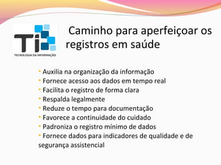 Caminho para aperfeiçoar os
registros em saúde
• Auxilia na organização da informação
• Fornece acesso aos dados em tempo real
• Facilita o registro de forma clara
• Respalda legalmente
• Reduze o tempo para documentação
• Favorece a continuidade do cuidado
• Padroniza o registro mínimo de dados
• Fornece dados para indicadores de qualidade e de
segurança assistencial

 