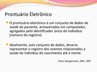 Prontuário Eletrônico
O prontuário eletrônico é um conjunto de dados de

saúde do paciente, armazenados em computador,
agregados pelo identificador único do indivíduo
(número do registro).

Idealmente, este conjunto de dados, deveria

representar o registro dos eventos relacionados a
saúde do indivíduo do nascimento até a morte.
Peter Waegemann, MRI, 1997

 