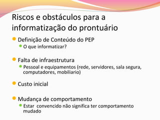 Riscos e obstáculos para a
informatização do prontuário
Definição de Conteúdo do PEP
O que informatizar?

Falta de infraestrutura

Pessoal e equipamentos (rede, servidores, sala segura,

computadores, mobiliario)

Custo inicial
Mudança de comportamento

Estar convencido não significa ter comportamento

mudado

 