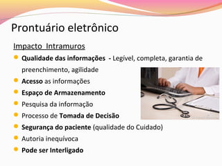 Prontuário eletrônico
Impacto Intramuros
 Qualidade das informações - Legível, completa, garantia de

preenchimento, agilidade
 Acesso as informações
 Espaço de Armazenamento
 Pesquisa da informação
 Processo de Tomada de Decisão
 Segurança do paciente (qualidade do Cuidado)
 Autoria inequívoca
 Pode ser Interligado

 