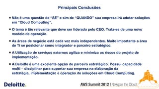 Principais Conclusões

 Não é uma questão de “SE” e sim de “QUANDO” sua empresa irá adotar soluções
  em “Cloud Computing”.

 O tema é tão relevante que deve ser liderado pelo CEO. Trata-se de uma novo
  modelo de operação.

 As áreas de negócio estã cada vez mais independentes. Muito importante a área
  de Ti se posicionar como integrador e parceiro estratégico.

 A Utilização de serviços externos agiliza e minimiza os riscos do projeto de
  implementação.

 A Deloitte é uma excelente opção de parceiro estratégico. Possui capacidade
  multi – disciplinar para suportar sua empresa na elaboração da
  estratégia, implementação e operação de soluções em Cloud Computing.


                                                                20
 