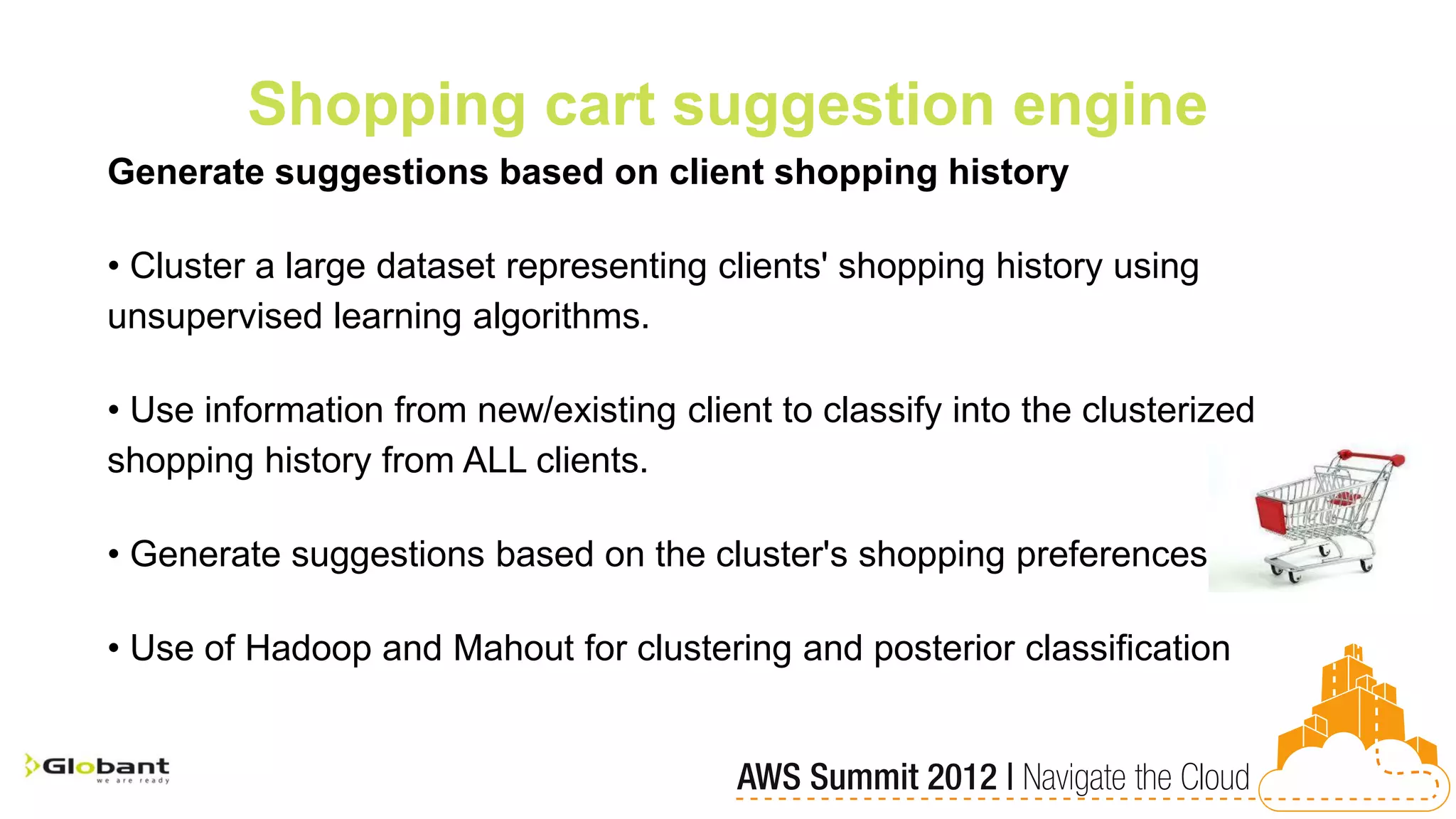 Shopping cart suggestion engine
Generate suggestions based on client shopping history

• Cluster a large dataset representing clients' shopping history using
unsupervised learning algorithms.

• Use information from new/existing client to classify into the clusterized
shopping history from ALL clients.

• Generate suggestions based on the cluster's shopping preferences

• Use of Hadoop and Mahout for clustering and posterior classification
 