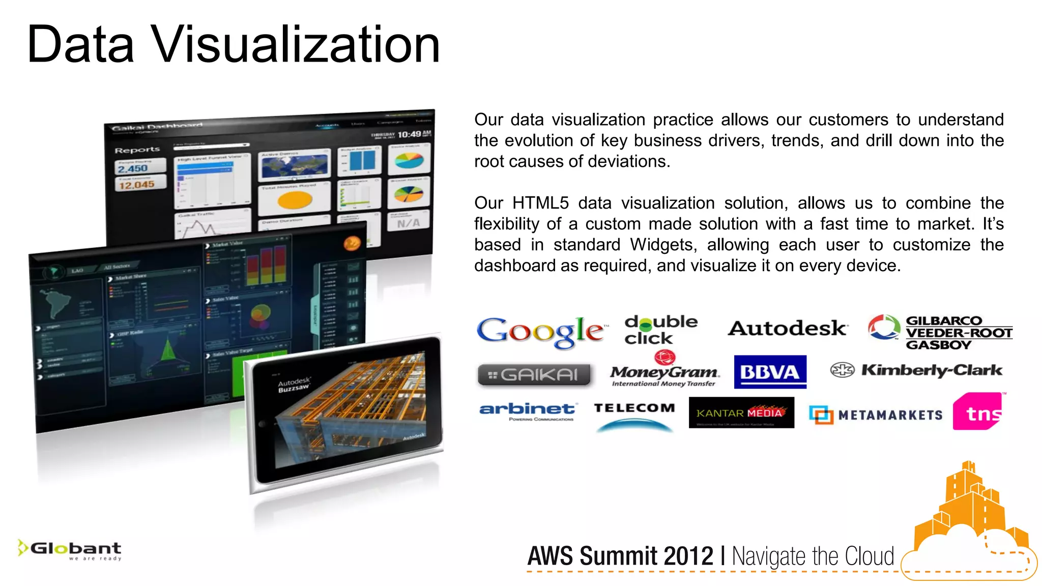 Data Visualization
                     Our data visualization practice allows our customers to understand
                     the evolution of key business drivers, trends, and drill down into the
                     root causes of deviations.

                     Our HTML5 data visualization solution, allows us to combine the
                     flexibility of a custom made solution with a fast time to market. It’s
                     based in standard Widgets, allowing each user to customize the
                     dashboard as required, and visualize it on every device.
 