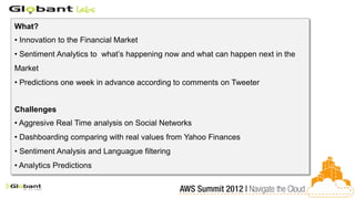 What?
• Innovation to the Financial Market
• Sentiment Analytics to what’s happening now and what can happen next in the
Market
• Predictions one week in advance according to comments on Tweeter


Challenges
• Aggresive Real Time analysis on Social Networks
• Dashboarding comparing with real values from Yahoo Finances
• Sentiment Analysis and Languague filtering
• Analytics Predictions
 