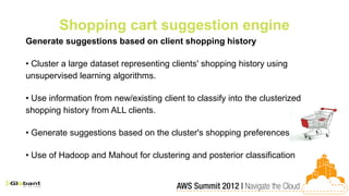 Shopping cart suggestion engine
Generate suggestions based on client shopping history

• Cluster a large dataset representing clients' shopping history using
unsupervised learning algorithms.

• Use information from new/existing client to classify into the clusterized
shopping history from ALL clients.

• Generate suggestions based on the cluster's shopping preferences

• Use of Hadoop and Mahout for clustering and posterior classification
 