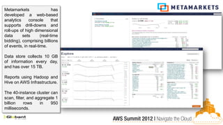 Metamarkets                 has
developed a web-based
analytics     console       that
supports drill-downs and
roll-ups of high dimensional
data      sets       (real-time
bidding), comprising billions
of events, in real-time.

Data store collects 10 GB
of information every day,
and has over 15 TB.

Reports using Hadoop and
Hive on AWS Infrastructure.

The 40-instance cluster can
scan, filter, and aggregate 1
billion    rows     in   950
milliseconds.
 
