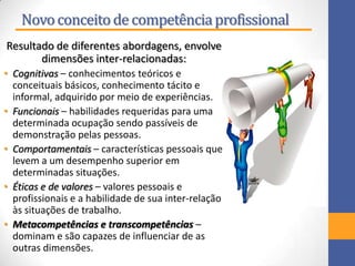 Novoconceitode competênciaprofissional
Resultado de diferentes abordagens, envolve
dimensões inter-relacionadas:
• Cognitivas – conhecimentos teóricos e
conceituais básicos, conhecimento tácito e
informal, adquirido por meio de experiências.
• Funcionais – habilidades requeridas para uma
determinada ocupação sendo passíveis de
demonstração pelas pessoas.
• Comportamentais – características pessoais que
levem a um desempenho superior em
determinadas situações.
• Éticas e de valores – valores pessoais e
profissionais e a habilidade de sua inter-relação
às situações de trabalho.
• Metacompetências e transcompetências –
dominam e são capazes de influenciar de as
outras dimensões.
 