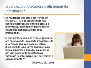 E para os bibliotecários/profissionaisda
informação?
• As mudanças que estão ocorrendo em
relação às TIC e os seus reflexos nos
hábitos e padrões de leitura e acesso à
informação, permitem indagar sobre o
futuro das bibliotecas e dos seus
profissionais.
• O que significa para nós a “emergência de
um mundo onde uma parte importante da
informação será registada ou estará
disponível de uma forma bastante mais
fluída, dinâmica e transitória e onde as
pessoas procurarão sobretudo os
“átomos” de informação que necessitem a
cada momento?”
(RODRIGUES, 1997)
 