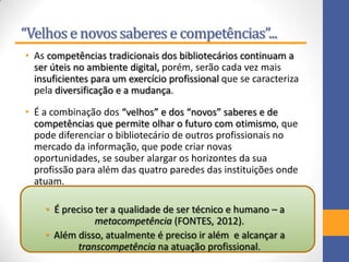 “Velhose novossaberese competências”...
• As competências tradicionais dos bibliotecários continuam a
ser úteis no ambiente digital, porém, serão cada vez mais
insuficientes para um exercício profissional que se caracteriza
pela diversificação e a mudança.
• É a combinação dos “velhos” e dos “novos” saberes e de
competências que permite olhar o futuro com otimismo, que
pode diferenciar o bibliotecário de outros profissionais no
mercado da informação, que pode criar novas
oportunidades, se souber alargar os horizontes da sua
profissão para além das quatro paredes das instituições onde
atuam.
• É preciso ter a qualidade de ser técnico e humano – a
metacompetência (FONTES, 2012).
• Além disso, atualmente é preciso ir além e alcançar a
transcompetência na atuação profissional.
 
