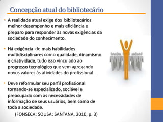 Concepçãoatual do bibliotecário
• A realidade atual exige dos bibliotecários
melhor desempenho e mais eficiência e
preparo para responder às novas exigências da
sociedade do conhecimento.
• Há exigência de mais habilidades
multidisciplinares como qualidade, dinamismo
e criatividade, tudo isso vinculado ao
progresso tecnológico que vem agregando
novos valores às atividades do profissional.
• Deve reformular seu perfil profissional
tornando-se especializado, sociável e
preocupado com as necessidades de
informação de seus usuários, bem como de
toda a sociedade.
(FONSECA; SOUSA; SANTANA, 2010, p. 3)
 