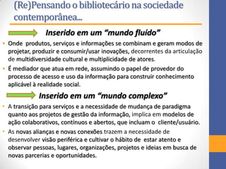 (Re)Pensandoo bibliotecáriona sociedade
contemporânea...
Inserido em um “mundo fluído”
• Onde produtos, serviços e informações se combinam e geram modos de
projetar, produzir e consumir/usar inovações, decorrentes da articulação
de multidiversidade cultural e multiplicidade de atores.
• É mediador que atua em rede, assumindo o papel de provedor do
processo de acesso e uso da informação para construir conhecimento
aplicável à realidade social.
Inserido em um “mundo complexo”
• A transição para serviços e a necessidade de mudança de paradigma
quanto aos projetos de gestão da informação, implica em modelos de
ação colaborativos, contínuos e abertos, que incluam o cliente/usuário.
• As novas alianças e novas conexões trazem a necessidade de
desenvolver visão periférica e cultivar o hábito de estar atento e
observar pessoas, lugares, organizações, projetos e ideias em busca de
novas parcerias e oportunidades.
 