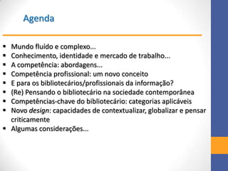 Agenda
 Mundo fluído e complexo...
 Conhecimento, identidade e mercado de trabalho...
 A competência: abordagens...
 Competência profissional: um novo conceito
 E para os bibliotecários/profissionais da informação?
 (Re) Pensando o bibliotecário na sociedade contemporânea
 Competências-chave do bibliotecário: categorias aplicáveis
 Novo design: capacidades de contextualizar, globalizar e pensar
criticamente
 Algumas considerações...
 