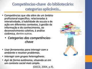 Competências-chave do bibliotecário:
categoriasaplicáveis...
• Competências que vão além de um âmbito
profissional específico, relacionadas à
interatividade, à habilidade de escuta e de
ação em diferentes contextos, à gestão da
informação e do conhecimento, ao
desenvolvimento coletivo, à análise
sistêmica, dentre outras.
• Categorias das competências-
chave
• Usar ferramentas para interagir com o
ambiente e resolver problemas.
• Interagir com grupos heterogêneos.
• Agir de forma autônoma, situando-se em
um contexto social mais amplo.
(OECD, 2004, p.9).
 