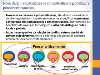 Novodesign:capacidadesdecontextualizareglobalizare
pensarcriticamente...
• Favorecer os recursos e potencialidades, atendendo necessidades
de clientes/usuários situados em contextos específicos e promover
a integração das comunidades e das diversidades, incorporando os
benefícios dos avanços tecnológicos e ativando diálogos e redes
locais e globais.
• Atuar na perspectiva da relação de conflito entre o que há de
comum e de diferente, entre a diferença e o universal é grande
desafio na sociedade contemporânea.
COMPREENDE
OBSERVA DEFINE PONTO
DE VISTA
CRIA INCORPORA
CONHECIMENTO
AVALIA
Pensar criticamente
 