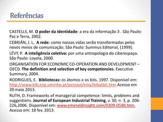 Referências
CASTELLS, M. O poder da identidade: a era da informação 3 . São Paulo:
Paz e Terra, 2002.
CEBRIÁN, J. L. A rede: como nossas vidas serão transformadas pelos
novos meios de comunicação. São Paulo: Summus Editorial, (1999).
LÉVY, P. A inteligência coletiva: por uma antropologia do ciberespaço.
São Paulo: Loyola, 2000.
ORGANISATION FOR ECONOMIC CO-OPERATION AND DEVELOPMENT –
OECD. The definition and selection of key competencies. Executive
Summary, 2004.
RODRIGUES, E. Bibliotecas: os átomos e os bits. 1997. Disponível em:
http://www.bib.eng.uminho.pt/pessoal/eloy/bibatbit.htm Acesso em
20 maio 2013.
RUTH, D. Frameworks of managerial competence: limits, problems and
suggestions. Journal of European Industrial Training, v. 30, n. 3, p. 206-
226,2006. Disponível em: www.emeraldinsight.com/0309-0590.htm.
Acesso em: 18 fev. 2013.
 
