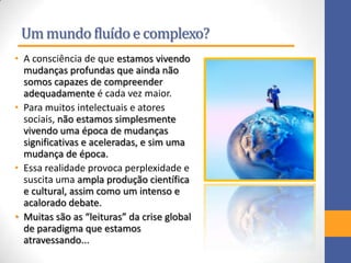 Ummundo fluídoe complexo?
• A consciência de que estamos vivendo
mudanças profundas que ainda não
somos capazes de compreender
adequadamente é cada vez maior.
• Para muitos intelectuais e atores
sociais, não estamos simplesmente
vivendo uma época de mudanças
significativas e aceleradas, e sim uma
mudança de época.
• Essa realidade provoca perplexidade e
suscita uma ampla produção científica
e cultural, assim como um intenso e
acalorado debate.
• Muitas são as “leituras” da crise global
de paradigma que estamos
atravessando...
 