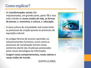 Comoexplicar?
• As transformações sociais são
impulsionadas, em grande parte, pelas TIC e isso
está criando os novos modos de vida, as formas
de pensar, a economia, a cultura, a educação.
• A nova cultura da virtualidade real muda tanto
os processos de criação quanto os processos de
aquisição cultural.
• As antigas formas de ensinar-aprender, os
relacionamentos humanos, assim como os
processos de socialização tomam novos
contornos diante das mudanças provocadas
pelas novas tecnologias da informação.
• Surgem novos comportamentos, novos valores e
novas visões de mundo.
(CASTELLS,2002).
 