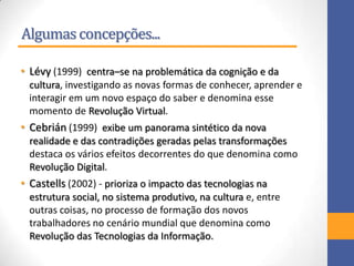 Algumas concepções...
• Lévy (1999) centra–se na problemática da cognição e da
cultura, investigando as novas formas de conhecer, aprender e
interagir em um novo espaço do saber e denomina esse
momento de Revolução Virtual.
• Cebrián (1999) exibe um panorama sintético da nova
realidade e das contradições geradas pelas transformações
destaca os vários efeitos decorrentes do que denomina como
Revolução Digital.
• Castells (2002) - prioriza o impacto das tecnologias na
estrutura social, no sistema produtivo, na cultura e, entre
outras coisas, no processo de formação dos novos
trabalhadores no cenário mundial que denomina como
Revolução das Tecnologias da Informação.
 