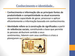 Conhecimentoe identidade...
• Conhecimento e informação são as principais fontes de
produtividade e competitividade na atual economia
requerendo capacidade de gerar, processar e aplicar
eficientemente a informação baseada em conhecimento.
• Identidade refere-se à construção de significados a partir
de referências sociais, constituindo a base que permite
às pessoas atribuírem sentido a seus
sentimentos, lidarem com seus conflitos e crises e
planejarem suas ações.
 