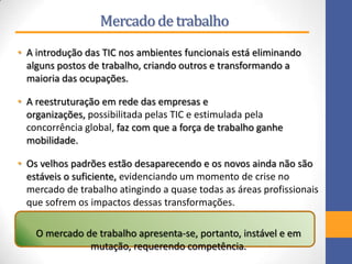 Mercadode trabalho
• A introdução das TIC nos ambientes funcionais está eliminando
alguns postos de trabalho, criando outros e transformando a
maioria das ocupações.
• A reestruturação em rede das empresas e
organizações, possibilitada pelas TIC e estimulada pela
concorrência global, faz com que a força de trabalho ganhe
mobilidade.
• Os velhos padrões estão desaparecendo e os novos ainda não são
estáveis o suficiente, evidenciando um momento de crise no
mercado de trabalho atingindo a quase todas as áreas profissionais
que sofrem os impactos dessas transformações.
O mercado de trabalho apresenta-se, portanto, instável e em
mutação, requerendo competência.
 