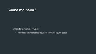 Como melhorar?
- Arquitetura de software
- Aquela disciplina chata da faculdade serve pra alguma coisa!
 