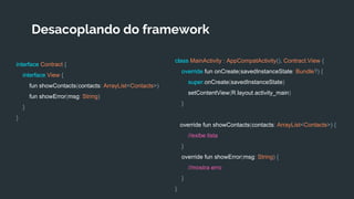 Desacoplando do framework
interface Contract {
interface View {
fun showContacts(contacts: ArrayList<Contacts>)
fun showError(msg: String)
}
}
class MainActivity : AppCompatActivity(), Contract.View {
override fun onCreate(savedInstanceState: Bundle?) {
super.onCreate(savedInstanceState)
setContentView(R.layout.activity_main)
}
override fun showContacts(contacts: ArrayList<Contacts>) {
//exibe lista
}
override fun showError(msg: String) {
//mostra erro
}
}
 