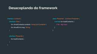 Desacoplando do framework
interface Contract {
interface View {
fun showContacts(contacts: ArrayList<Contacts>)
fun showError(msg: String)
}
interface Presenter {
fun loadContacts()
}
}
class Presenter : Contract.Presenter {
override fun loadContacts(){
// faz algo aqui
}
}
 