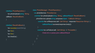 class PhotoManager : PhotoRepository {
var photoService: PhotoService
override fun photoUpload(string: String, callbackResult :ResultCallback){
photoService.upload(string).enqueue(object : Callback<String>{
override fun onResponse(call: Call<String>, response:Response<String>) {
callbackResult.success(response.body())
}
override fun onFailure(call: Call<String>, t: Throwable) {
//trata erro e passa para callbackResult
}
})
}
}
interface PhotoRepository {
fun photoUpload(string: String,
callback: ResultCallback)
}
interface ResultCallback(){
fun success(result:String)
fun 4xx()
fun 5xx()
fun timeOut()
}
 