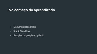 No começo do aprendizado
- Documentação oficial
- Stack Overflow
- Samples do google no github
 