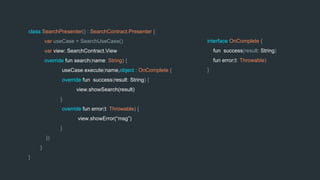 class SearchPresenter() : SearchContract.Presenter {
var useCase = SearchUseCase()
var view: SearchContract.View
override fun search(name: String) {
useCase.execute(name,object : OnComplete {
override fun success(result: String) {
view.showSearch(result)
}
override fun error(t: Throwable) {
view.showError(“msg”)
}
})
}
}
interface OnComplete {
fun success(result: String)
fun error(t: Throwable)
}
 
