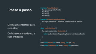 Passo a passo
Defina uma interface para
repository
Defina seus casos de uso e
suas entidades
interface ResultCallback{
fun success(profile:Profile)
fun 4xx()
fun 5xx()
fun error()
}
interface AuthenticationRepository{
fun login(credential: Credential, callback:ResultCallback)
}
class LoginUseCase(){
fun login(credentials: Credentials){
return authenticationRepository.login(credentials,callback)
}
}
data class Profile(var name: String, var age : Int)
data class Credential(var email: String, var password)
 