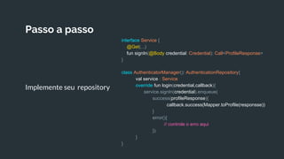 Passo a passo
Implemente seu repository
interface Service {
@Get(...)
fun signIn(@Body credential: Credential): Call<ProfileResponse>
}
class AuthenticatorManager(): AuthenticationRepository{
val service : Service
override fun login(credential,callback){
service.signIn(credential).enqueue(
success(profileResponse){
callback.success(Mapper.toProfile(responsse))
}
error(){
// controle o erro aqui
})
}
}
 