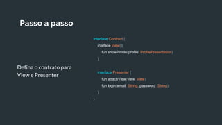 Passo a passo
Defina o contrato para
View e Presenter
interface Contract {
inteface View(){
fun showProfile(profile: ProfilePresentation)
}
interface Presenter {
fun attachView(view: View)
fun login(email: String, password: String)
}
}
 